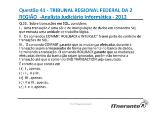 Questão 41 - TRIBUNAL REGIONAL FEDERAL DA 2
REGIÃO -Analista Judiciário Informática - 2012
Q.33. Sobre transações em SQL, considere:
I . Uma transação é uma série de manipulação de dados em comandos SQL
que executa uma unidade de trabalho lógica.
II. Os comandos COMMIT, ROLLBACK e INTERSECT fazem parte do controle de
transações do SQL.
III . O comando COMMIT garante que as mudanças efetuadas durante a
transação sejam armazenadas de forma permanente no banco de dados,
terminando a transação. O comando ROLLBACK garante que as mudanças
efetuadas dentro da transação sejam ignoradas, porém não termina a
transação até que o comando END TRANSACTION seja executado.
É correto o que consta em
(a) I , apenas.
(b) I , II e III .
(c) III , apenas.
(d) II e III , apenas.
(e) I e II, apenas.
Prof. Thiago Cavalcanti
 