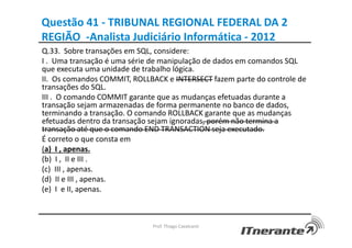 Questão 41 - TRIBUNAL REGIONAL FEDERAL DA 2
REGIÃO -Analista Judiciário Informática - 2012
Q.33. Sobre transações em SQL, considere:
I . Uma transação é uma série de manipulação de dados em comandos SQL
que executa uma unidade de trabalho lógica.
II. Os comandos COMMIT, ROLLBACK e INTERSECT fazem parte do controle de
transações do SQL.
III . O comando COMMIT garante que as mudanças efetuadas durante a
transação sejam armazenadas de forma permanente no banco de dados,
terminando a transação. O comando ROLLBACK garante que as mudanças
efetuadas dentro da transação sejam ignoradas, porém não termina a
transação até que o comando END TRANSACTION seja executado.
É correto o que consta em
(a) I , apenas.
(b) I , II e III .
(c) III , apenas.
(d) II e III , apenas.
(e) I e II, apenas.
Prof. Thiago Cavalcanti
 
