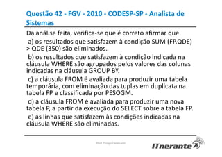 Questão 42 - FGV - 2010 - CODESP-SP - Analista de
Sistemas
Da análise feita, verifica-se que é correto afirmar que
a) os resultados que satisfazem à condição SUM (FP.QDE)
> QDE (350) são eliminados.
b) os resultados que satisfazem à condição indicada na
cláusula WHERE são agrupados pelos valores das colunas
indicadas na cláusula GROUP BY.
c) a cláusula FROM é avaliada para produzir uma tabela
temporária, com eliminação das tuplas em duplicata na
tabela FP e classificada por PESOGM.
d) a cláusula FROM é avaliada para produzir uma nova
tabela P, a partir da execução do SELECT sobre a tabela FP.
e) as linhas que satisfazem às condições indicadas na
cláusula WHERE são eliminadas.
Prof. Thiago Cavalcanti
 