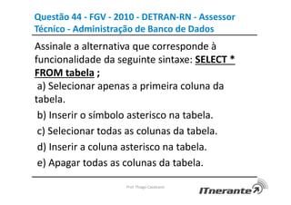 Questão 44 - FGV - 2010 - DETRAN-RN - Assessor
Técnico - Administração de Banco de Dados
Assinale a alternativa que corresponde à
funcionalidade da seguinte sintaxe: SELECT *
FROM tabela ;
a) Selecionar apenas a primeira coluna da
tabela.
b) Inserir o símbolo asterisco na tabela.
c) Selecionar todas as colunas da tabela.
d) Inserir a coluna asterisco na tabela.
e) Apagar todas as colunas da tabela.
Prof. Thiago Cavalcanti
 