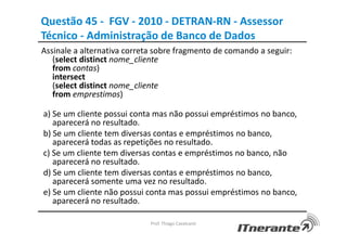 Questão 45 - FGV - 2010 - DETRAN-RN - Assessor
Técnico - Administração de Banco de Dados
Assinale a alternativa correta sobre fragmento de comando a seguir:
(select distinct nome_cliente
from contas)
intersect
(select distinct nome_cliente
from emprestimos)
a) Se um cliente possui conta mas não possui empréstimos no banco,
aparecerá no resultado.
b) Se um cliente tem diversas contas e empréstimos no banco,
aparecerá todas as repetições no resultado.
c) Se um cliente tem diversas contas e empréstimos no banco, não
aparecerá no resultado.
d) Se um cliente tem diversas contas e empréstimos no banco,
aparecerá somente uma vez no resultado.
e) Se um cliente não possui conta mas possui empréstimos no banco,
aparecerá no resultado.
Prof. Thiago Cavalcanti
 