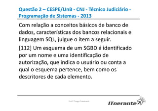 Questão 2 – CESPE/UnB - CNJ - Técnico Judiciário -
Programação de Sistemas - 2013
Com relação a conceitos básicos de banco de
dados, características dos bancos relacionais e
linguagem SQL, julgue o item a seguir.
[112] Um esquema de um SGBD é identificado
por um nome e uma identificação de
autorização, que indica o usuário ou conta a
qual o esquema pertence, bem como os
descritores de cada elemento.
Prof. Thiago Cavalcanti
 
