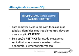 Alterações de esquemas SQL
• Para remover o esquema com todas as suas
tabelas, domínios e outros elementos, deve-se
usar a opção CASCADE.
• Se a opção RESTRICT for usada o esquema
será eliminado somente se não contiver
nenhum(a) elemento/informação.
Prof. Thiago Cavalcanti
DROP SCHEMA <schema name>
CASCADE | RESTRICT;
 
