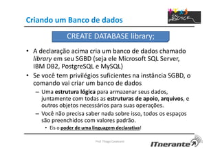 Criando um Banco de dados
• A declaração acima cria um banco de dados chamado
library em seu SGBD (seja ele Microsoft SQL Server,
IBM DB2, PostgreSQL e MySQL)
• Se você tem privilégios suficientes na instância SGBD, o
comando vai criar um banco de dados
– Uma estrutura lógica para armazenar seus dados,
juntamente com todas as estruturas de apoio, arquivos, e
outros objetos necessários para suas operações.
– Você não precisa saber nada sobre isso, todos os espaços
são preenchidos com valores padrão.
• Eis o poder de uma linguagem declarativa!
Prof. Thiago Cavalcanti
CREATE DATABASE library;
 
