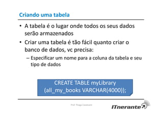 Criando uma tabela
• A tabela é o lugar onde todos os seus dados
serão armazenados
• Criar uma tabela é tão fácil quanto criar o
banco de dados, vc precisa:
– Especificar um nome para a coluna da tabela e seu
tipo de dados
Prof. Thiago Cavalcanti
CREATE TABLE myLibrary
(all_my_books VARCHAR(4000));
 