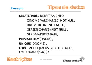 Exemplo
CREATE TABLE DEPARTAMENTO
(DNOME VARCHAR(15) NOT NULL ,
DNUMERO INT NOT NULL ,
GERSSN CHAR(9) NOT NULL ,
GERDATAINICIO DATE,
PRIMARY KEY (DNUM) ,
UNIQUE (DNOME) ,
FOREIGN KEY (MGRSSN) REFERENCES
EMPREGADO(SSN) ) ;
Prof. Thiago Cavalcanti
 