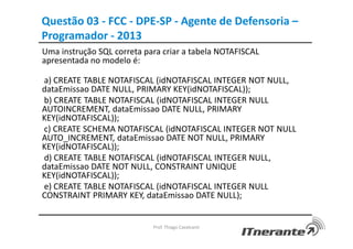 Uma instrução SQL correta para criar a tabela NOTAFISCAL
apresentada no modelo é:
a) CREATE TABLE NOTAFISCAL (idNOTAFISCAL INTEGER NOT NULL,
dataEmissao DATE NULL, PRIMARY KEY(idNOTAFISCAL));
b) CREATE TABLE NOTAFISCAL (idNOTAFISCAL INTEGER NULL
AUTOINCREMENT, dataEmissao DATE NULL, PRIMARY
KEY(idNOTAFISCAL));
c) CREATE SCHEMA NOTAFISCAL (idNOTAFISCAL INTEGER NOT NULL
AUTO_INCREMENT, dataEmissao DATE NOT NULL, PRIMARY
KEY(idNOTAFISCAL));
d) CREATE TABLE NOTAFISCAL (idNOTAFISCAL INTEGER NULL,
dataEmissao DATE NOT NULL, CONSTRAINT UNIQUE
KEY(idNOTAFISCAL));
e) CREATE TABLE NOTAFISCAL (idNOTAFISCAL INTEGER NULL
CONSTRAINT PRIMARY KEY, dataEmissao DATE NULL);
Prof. Thiago Cavalcanti
Questão 03 - FCC - DPE-SP - Agente de Defensoria –
Programador - 2013
 