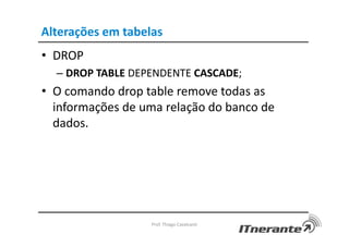 Alterações em tabelas
• DROP
– DROP TABLE DEPENDENTE CASCADE;
• O comando drop table remove todas as
informações de uma relação do banco de
dados.
Prof. Thiago Cavalcanti
 