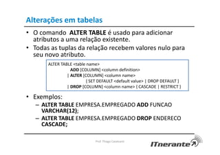 Alterações em tabelas
• O comando ALTER TABLE é usado para adicionar
atributos a uma relação existente.
• Todas as tuplas da relação recebem valores nulo para
seu novo atributo.
• Exemplos:
– ALTER TABLE EMPRESA.EMPREGADO ADD FUNCAO
VARCHAR(12);
– ALTER TABLE EMPRESA.EMPREGADO DROP ENDERECO
CASCADE;
Prof. Thiago Cavalcanti
ALTER TABLE <table name>
ADD [COLUMN] <column definition>
| ALTER [COLUMN] <column name>
{ SET DEFAULT <default value> | DROP DEFAULT }
| DROP [COLUMN] <column name> { CASCADE | RESTRICT }
 