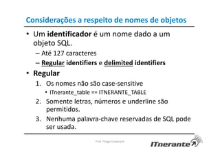 Considerações a respeito de nomes de objetos
• Um identificador é um nome dado a um
objeto SQL.
– Até 127 caracteres
– Regular identifiers e delimited identifiers
• Regular
1. Os nomes não são case-sensitive
• ITnerante_table == ITNERANTE_TABLE
2. Somente letras, números e underline são
permitidos.
3. Nenhuma palavra-chave reservadas de SQL pode
ser usada.
Prof. Thiago Cavalcanti
 