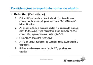 Considerações a respeito de nomes de objetos
• Delimited (Delimitado)
1. O identificador deve ser incluído dentro de um
conjunto de aspas duplas, como o "ArtistNames"
identificador.
2. As aspas não são armazenadas no banco de dados,
mas todos os outros caracteres são armazenados
como eles aparecem na instrução SQL.
3. Os nomes são case-sensitive.
4. A maioria dos caracteres são permitidas, incluindo
espaços.
5. Palavras-chave reservadas de SQL podem ser
usadas.
Prof. Thiago Cavalcanti
 