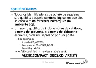 Qualified Names
• Todos os identificadores de objeto de esquema
são qualificados pelo caminho lógico em que eles
se encaixam na estrutura hierárquica do
ambiente SQL.
• Um nome qualificado inclui o nome do catálogo,
o nome do esquema, e o nome do objeto no
esquema, cada um separado por um ponto.
– Por exemplo:
• A tabela: CD_ARTISTS.
• Do esquema: COMPACT_DISCS
• Do catálog: MUSIC
– O fully qualified name dessa tabela será:
MUSIC.COMPACT_DISCS.CD_ARTISTS
Prof. Thiago Cavalcanti
 