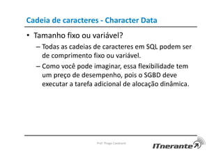 Cadeia de caracteres - Character Data
• Tamanho fixo ou variável?
– Todas as cadeias de caracteres em SQL podem ser
de comprimento fixo ou variável.
– Como você pode imaginar, essa flexibilidade tem
um preço de desempenho, pois o SGBD deve
executar a tarefa adicional de alocação dinâmica.
Prof. Thiago Cavalcanti
 