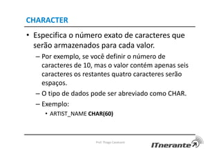 CHARACTER
• Especifica o número exato de caracteres que
serão armazenados para cada valor.
– Por exemplo, se você definir o número de
caracteres de 10, mas o valor contém apenas seis
caracteres os restantes quatro caracteres serão
espaços.
– O tipo de dados pode ser abreviado como CHAR.
– Exemplo:
• ARTIST_NAME CHAR(60)
Prof. Thiago Cavalcanti
 