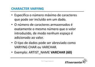 CHARACTER VARYING
• Especifica o número máximo de caracteres
que pode ser incluído em um dado.
• O número de caracteres armazenados é
exatamente o mesmo número que o valor
introduzido, de modo nenhum espaço é
adicionado ao valor.
• O tipo de dados pode ser abreviado como
VARYING CHAR ou VARCHAR.
• Exemplo: ARTIST_NAME VARCHAR (60)
Prof. Thiago Cavalcanti
 