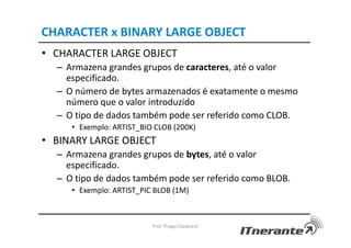CHARACTER x BINARY LARGE OBJECT
• CHARACTER LARGE OBJECT
– Armazena grandes grupos de caracteres, até o valor
especificado.
– O número de bytes armazenados é exatamente o mesmo
número que o valor introduzido
– O tipo de dados também pode ser referido como CLOB.
• Exemplo: ARTIST_BIO CLOB (200K)
• BINARY LARGE OBJECT
– Armazena grandes grupos de bytes, até o valor
especificado.
– O tipo de dados também pode ser referido como BLOB.
• Exemplo: ARTIST_PIC BLOB (1M)
Prof. Thiago Cavalcanti
 