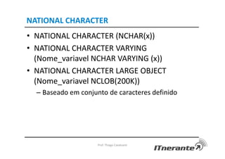 NATIONAL CHARACTER
• NATIONAL CHARACTER (NCHAR(x))
• NATIONAL CHARACTER VARYING
(Nome_variavel NCHAR VARYING (x))
• NATIONAL CHARACTER LARGE OBJECT
(Nome_variavel NCLOB(200K))
– Baseado em conjunto de caracteres definido
Prof. Thiago Cavalcanti
 