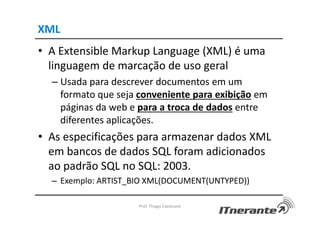 XML
• A Extensible Markup Language (XML) é uma
linguagem de marcação de uso geral
– Usada para descrever documentos em um
formato que seja conveniente para exibição em
páginas da web e para a troca de dados entre
diferentes aplicações.
• As especificações para armazenar dados XML
em bancos de dados SQL foram adicionados
ao padrão SQL no SQL: 2003.
– Exemplo: ARTIST_BIO XML(DOCUMENT(UNTYPED))
Prof. Thiago Cavalcanti
 