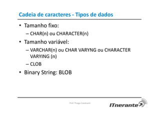 Cadeia de caracteres - Tipos de dados
• Tamanho fixo:
– CHAR(n) ou CHARACTER(n)
• Tamanho variável:
– VARCHAR(n) ou CHAR VARYNG ou CHARACTER
VARYING (n)
– CLOB
• Binary String: BLOB
Prof. Thiago Cavalcanti
 