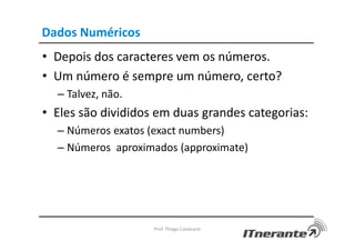 Dados Numéricos
• Depois dos caracteres vem os números.
• Um número é sempre um número, certo?
– Talvez, não.
• Eles são divididos em duas grandes categorias:
– Números exatos (exact numbers)
– Números aproximados (approximate)
Prof. Thiago Cavalcanti
 