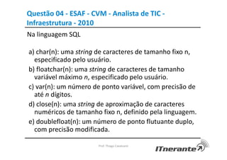 Questão 04 - ESAF - CVM - Analista de TIC -
Infraestrutura - 2010
Na linguagem SQL
a) char(n): uma string de caracteres de tamanho fixo n,
especificado pelo usuário.
b) floatchar(n): uma string de caracteres de tamanho
variável máximo n, especificado pelo usuário.
c) var(n): um número de ponto variável, com precisão de
até n dígitos.
d) close(n): uma string de aproximação de caracteres
numéricos de tamanho fixo n, definido pela linguagem.
e) doublefloat(n): um número de ponto flutuante duplo,
com precisão modificada.
Prof. Thiago Cavalcanti
 