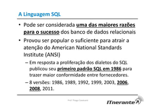 A Linguagem SQL
• Pode ser considerada uma das maiores razões
para o sucesso dos banco de dados relacionais
• Provou ser popular o suficiente para atrair a
atenção do American National Standards
Institute (ANSI)
– Em resposta a proliferação dos dialetos do SQL
publicou seu primeiro padrão SQL em 1986 para
trazer maior conformidade entre fornecedores.
– 8 versões: 1986, 1989, 1992, 1999, 2003, 2006,
2008, 2011.
Prof. Thiago Cavalcanti
 