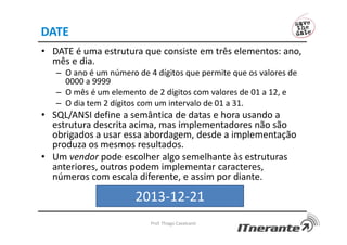 DATE
• DATE é uma estrutura que consiste em três elementos: ano,
mês e dia.
– O ano é um número de 4 dígitos que permite que os valores de
0000 a 9999
– O mês é um elemento de 2 dígitos com valores de 01 a 12, e
– O dia tem 2 dígitos com um intervalo de 01 a 31.
• SQL/ANSI define a semântica de datas e hora usando a
estrutura descrita acima, mas implementadores não são
obrigados a usar essa abordagem, desde a implementação
produza os mesmos resultados.
• Um vendor pode escolher algo semelhante às estruturas
anteriores, outros podem implementar caracteres,
números com escala diferente, e assim por diante.
Prof. Thiago Cavalcanti
2013-12-21
 