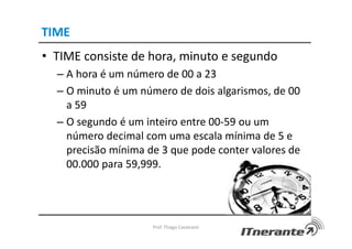 TIME
• TIME consiste de hora, minuto e segundo
– A hora é um número de 00 a 23
– O minuto é um número de dois algarismos, de 00
a 59
– O segundo é um inteiro entre 00-59 ou um
número decimal com uma escala mínima de 5 e
precisão mínima de 3 que pode conter valores de
00.000 para 59,999.
Prof. Thiago Cavalcanti
 