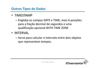 Outros Tipos de Dados
• TIMESTAMP
– Engloba os campos DATE e TIME, mais 6 posições
para a fração decimal de segundos e uma
qualificação opcional WITH TIME ZONE
• INTERVAL
– Serve para calcular o intervalo entre dois objetos
que representam tempos.
Prof. Thiago Cavalcanti
 