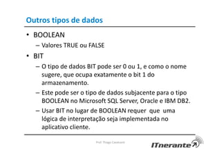 Outros tipos de dados
• BOOLEAN
– Valores TRUE ou FALSE
• BIT
– O tipo de dados BIT pode ser 0 ou 1, e como o nome
sugere, que ocupa exatamente o bit 1 do
armazenamento.
– Este pode ser o tipo de dados subjacente para o tipo
BOOLEAN no Microsoft SQL Server, Oracle e IBM DB2.
– Usar BIT no lugar de BOOLEAN requer que uma
lógica de interpretação seja implementada no
aplicativo cliente.
Prof. Thiago Cavalcanti
 