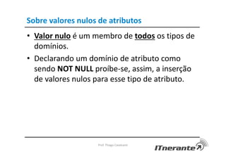 Sobre valores nulos de atributos
• Valor nulo é um membro de todos os tipos de
domínios.
• Declarando um domínio de atributo como
sendo NOT NULL proíbe-se, assim, a inserção
de valores nulos para esse tipo de atributo.
Prof. Thiago Cavalcanti
 