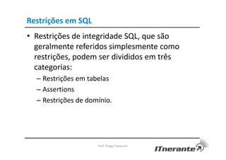 Restrições em SQL
• Restrições de integridade SQL, que são
geralmente referidos simplesmente como
restrições, podem ser divididos em três
categorias:
– Restrições em tabelas
– Assertions
– Restrições de domínio.
Prof. Thiago Cavalcanti
 