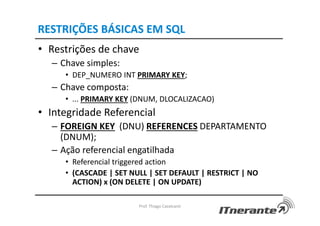 RESTRIÇÕES BÁSICAS EM SQL
• Restrições de chave
– Chave simples:
• DEP_NUMERO INT PRIMARY KEY;
– Chave composta:
• ... PRIMARY KEY (DNUM, DLOCALIZACAO)
• Integridade Referencial
– FOREIGN KEY (DNU) REFERENCES DEPARTAMENTO
(DNUM);
– Ação referencial engatilhada
• Referencial triggered action
• (CASCADE | SET NULL | SET DEFAULT | RESTRICT | NO
ACTION) x (ON DELETE | ON UPDATE)
Prof. Thiago Cavalcanti
 