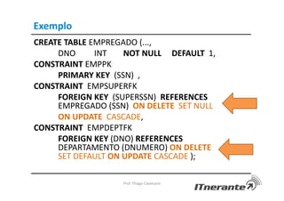 Exemplo
CREATE TABLE EMPREGADO (...,
DNO INT NOT NULL DEFAULT 1,
CONSTRAINT EMPPK
PRIMARY KEY (SSN) ,
CONSTRAINT EMPSUPERFK
FOREIGN KEY (SUPERSSN) REFERENCES
EMPREGADO (SSN) ON DELETE SET NULL
ON UPDATE CASCADE,
CONSTRAINT EMPDEPTFK
FOREIGN KEY (DNO) REFERENCES
DEPARTAMENTO (DNUMERO) ON DELETE
SET DEFAULT ON UPDATE CASCADE );
Prof. Thiago Cavalcanti
 