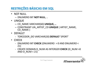 RESTRIÇÕES BÁSICAS EM SQL
• NOT NULL
– DNUMERO INT NOT NULL, ..
• UNIQUE
– CD_NAME VARCHAR(60) UNIQUE, ..
– CONSTRAINT UN_ARTIST_CD UNIQUE ( ARTIST_NAME,
CD_NAME )
• DEFAULT
- TORCEDOR_DO VARCHAR(30) DEFAULT ‘SPORT’
• CHECK
- DNUMERO INT CHECK (DNUMERO > 0 AND DNUMERO <
21)
- CREATE DOMAIN D_NUM AS INTERGER CHECK (D_NUM >0
AND D_NUM < 21)
Prof. Thiago Cavalcanti
 