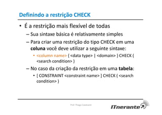 Definindo a restrição CHECK
• É a restrição mais flexível de todas
– Sua sintaxe básica é relativamente simples
– Para criar uma restrição do tipo CHECK em uma
coluna você deve utilizar a seguinte sintaxe:
• <column name> { <data type> | <domain> } CHECK (
<search condition> )
– No caso da criação da restrição em uma tabela:
• [ CONSTRAINT <constraint name> ] CHECK ( <search
condition> )
Prof. Thiago Cavalcanti
 