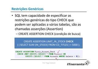 Restrições Genéricas
• SQL tem capacidade de especificar as
restrições genéricas do tipo CHECK que
podem ser aplicadas a várias tabelas, são as
chamadas asserções (Assertion)
– CREATE ASSERTION CHECK (condição de busca)
Prof. Thiago Cavalcanti
CREATE ASSERTION LIMIT_IN_STOCK CHECK
( ( SELECT SUM (IN_STOCK) FROM CD_TITLES ) < 5000 );
 