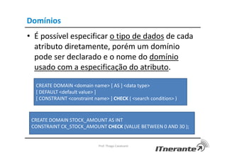 Domínios
• É possível especificar o tipo de dados de cada
atributo diretamente, porém um domínio
pode ser declarado e o nome do domínio
usado com a especificação do atributo.
Prof. Thiago Cavalcanti
CREATE DOMAIN <domain name> [ AS ] <data type>
[ DEFAULT <default value> ]
[ CONSTRAINT <constraint name> ] CHECK ( <search condition> )
CREATE DOMAIN STOCK_AMOUNT AS INT
CONSTRAINT CK_STOCK_AMOUNT CHECK (VALUE BETWEEN 0 AND 30 );
 