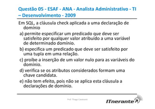 Questão 05 - ESAF - ANA - Analista Administrativo - TI
– Desenvolvimento - 2009
Em SQL, a cláusula check aplicada a uma declaração de
domínio
a) permite especificar um predicado que deve ser
satisfeito por qualquer valor atribuído a uma variável
de determinado domínio.
b) especifica um predicado que deve ser satisfeito por
uma tupla em uma relação.
c) proíbe a inserção de um valor nulo para as variáveis do
domínio.
d) verifica se os atributos considerados formam uma
chave candidata.
e) não tem efeito, pois não se aplica esta cláusula a
declarações de domínio.
Prof. Thiago Cavalcanti
 