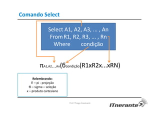 Comando Select
Prof. Thiago Cavalcanti
Select A1, A2, A3, ... , An
FromR1, R2, R3, ... , Rn
Where condição
πA1,A2,...,An(ϭcondição(R1xR2x...xRN)
Relembrando:
Π – pi - projeção
Ϭ – sigma – seleção
x – produto cartesiano
 
