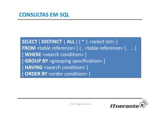 CONSULTAS EM SQL
Prof. Thiago Cavalcanti
SELECT [ DISTINCT | ALL ] { * | <select list> }
FROM <table reference> [ { , <table reference> } . . . ]
[ WHERE <search condition> ]
[ GROUP BY <grouping specification> ]
[ HAVING <search condition> ]
[ ORDER BY <order condition> ]
 
