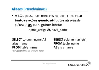 Aliases (Pseudônimos)
• A SQL possui um mecanismo para renomear
tanto relações quanto atributos através da
cláusula as, da seguinte forma:
nome_antigo AS novo_nome
Prof. Thiago Cavalcanti
SELECT column_name AS
alias_name
FROM table_name
<derived column> [ [ AS ] <column name> ]
SELECT column_name(s)
FROM table_name
AS alias_name
 