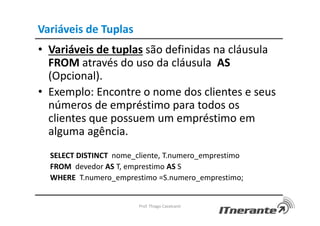 Variáveis de Tuplas
• Variáveis de tuplas são definidas na cláusula
FROM através do uso da cláusula AS
(Opcional).
• Exemplo: Encontre o nome dos clientes e seus
números de empréstimo para todos os
clientes que possuem um empréstimo em
alguma agência.
SELECT DISTINCT nome_cliente, T.numero_emprestimo
FROM devedor AS T, emprestimo AS S
WHERE T.numero_emprestimo =S.numero_emprestimo;
Prof. Thiago Cavalcanti
 