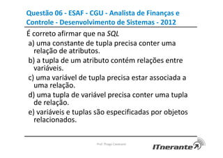 Questão 06 - ESAF - CGU - Analista de Finanças e
Controle - Desenvolvimento de Sistemas - 2012
É correto afirmar que na SQL
a) uma constante de tupla precisa conter uma
relação de atributos.
b) a tupla de um atributo contém relações entre
variáveis.
c) uma variável de tupla precisa estar associada a
uma relação.
d) uma tupla de variável precisa conter uma tupla
de relação.
e) variáveis e tuplas são especificadas por objetos
relacionados.
Prof. Thiago Cavalcanti
 