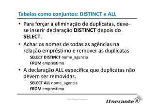 Tabelas como conjuntos: DISTINCT e ALL
• Para forçar a eliminação de duplicatas, deve-
se inserir declaração DISTINCT depois do
SELECT.
• Achar os nomes de todas as agências na
relação empréstimo e remover as duplicatas
SELECT DISTINCT nome_agencia
FROM emprestimo
• A declaração ALL especifica que duplicatas não
devem ser removidas.
SELECT ALL nome_agencia
FROM emprestimo
Prof. Thiago Cavalcanti
 