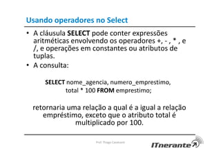 Usando operadores no Select
• A cláusula SELECT pode conter expressões
aritméticas envolvendo os operadores +, - , * , e
/, e operações em constantes ou atributos de
tuplas.
• A consulta:
SELECT nome_agencia, numero_emprestimo,
total * 100 FROM emprestimo;
retornaria uma relação a qual é a igual a relação
empréstimo, exceto que o atributo total é
multiplicado por 100.
Prof. Thiago Cavalcanti
 
