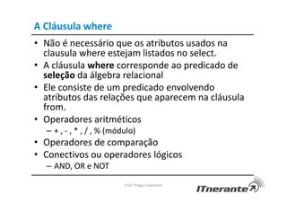 A Cláusula where
• Não é necessário que os atributos usados na
clausula where estejam listados no select.
• A cláusula where corresponde ao predicado de
seleção da álgebra relacional
• Ele consiste de um predicado envolvendo
atributos das relações que aparecem na cláusula
from.
• Operadores aritméticos
– + , - , * , / , % (módulo)
• Operadores de comparação
• Conectivos ou operadores lógicos
– AND, OR e NOT
Prof. Thiago Cavalcanti
 