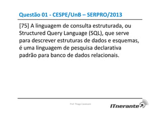 Questão 01 - CESPE/UnB – SERPRO/2013
[75] A linguagem de consulta estruturada, ou
Structured Query Language (SQL), que serve
para descrever estruturas de dados e esquemas,
é uma linguagem de pesquisa declarativa
padrão para banco de dados relacionais.
Prof. Thiago Cavalcanti
 