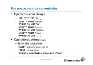 Um pouco mais de comentários
• Operações com Strings
– LIKE, NOT LIKE, % , _
SELECT * FROM Persons
WHERE City LIKE '%s‘;
SELECT * FROM Persons
WHERE City LIKE '%tav%‘;
SELECT * FROM Persons
WHERE City LIKE ‘_T_‘;
• Operadores aritméticos
– BETWEEN (Inclusivo)
SELECT numero_emprestimo
FROM emprestimo
WHERE total BETWEEN 90000 AND 100000;
Prof. Thiago Cavalcanti
 
