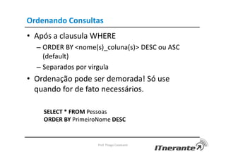 Ordenando Consultas
• Após a clausula WHERE
– ORDER BY <nome(s)_coluna(s)> DESC ou ASC
(default)
– Separados por virgula
• Ordenação pode ser demorada! Só use
quando for de fato necessários.
SELECT * FROM Pessoas
ORDER BY PrimeiroNome DESC
Prof. Thiago Cavalcanti
 